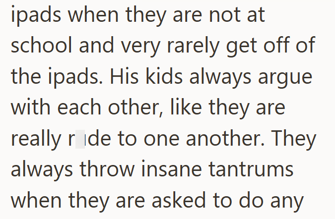 ipads when they are not at school and very rarely get off of the ipads. His kids always argue with each other, like they are really ride to one another. They always throw insane tantrums when they are asked to do any