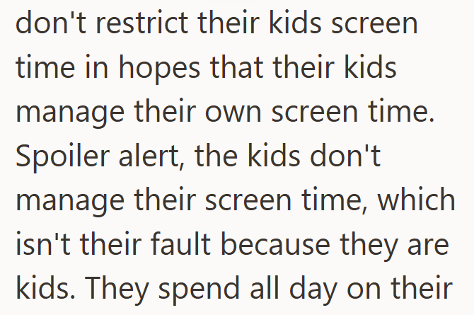 don't restrict their kids screen time in hopes that their kids manage their own screen time. Spoiler alert, the kids don't manage their screen time, which isn't their fault because they are kids. They spend all day on their