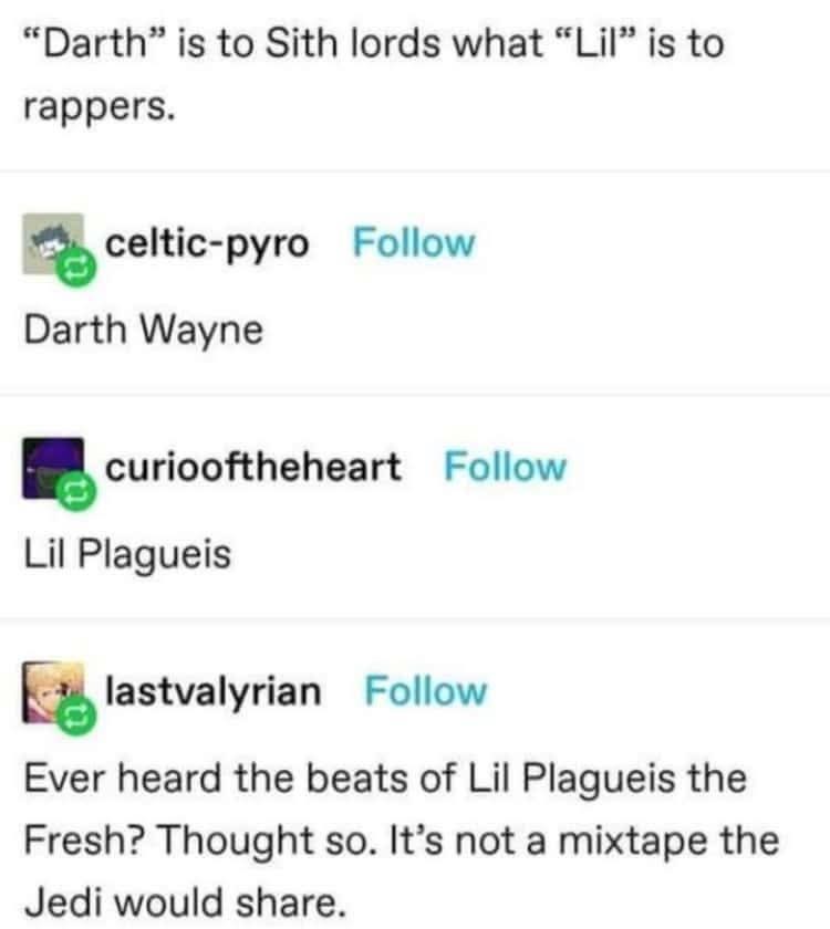 "Darth" is to Sith lords what "Lil" is to rappers. celtic-pyro Follow Darth Wayne curiooftheheart Follow Lil Plagueis ☑lastvalyrian Follow Ever heard the beats of Lil Plagueis the Fresh? Thought so. It's not a mixtape the Jedi would share.