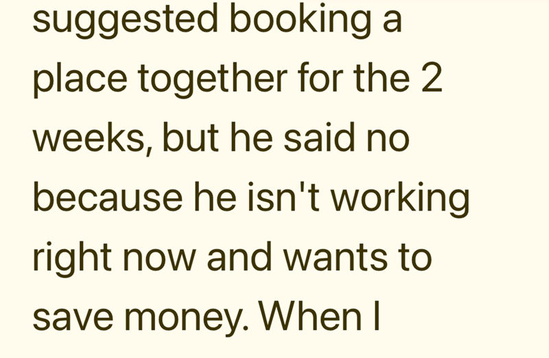 suggested booking a place together for the 2 weeks, but he said no because he isn't working right now and wants to save money. When I