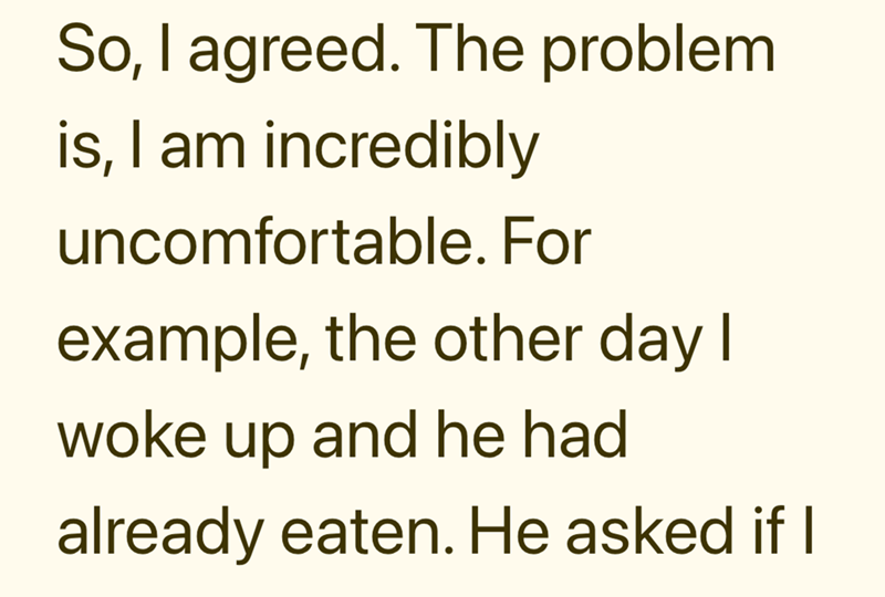 So, I agreed. The problem is, I am incredibly uncomfortable. For example, the other day I woke up and he had already eaten. He asked if I