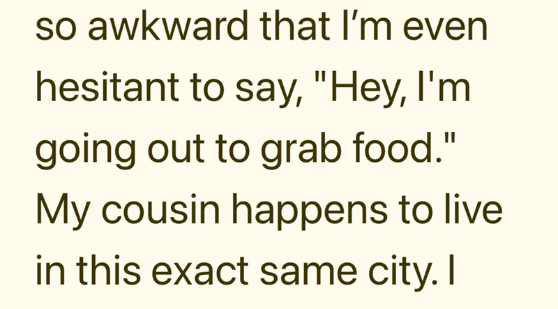 so awkward that I'm even hesitant to say, "Hey, I'm going out to grab food." My cousin happens to live. in this exact same city. I