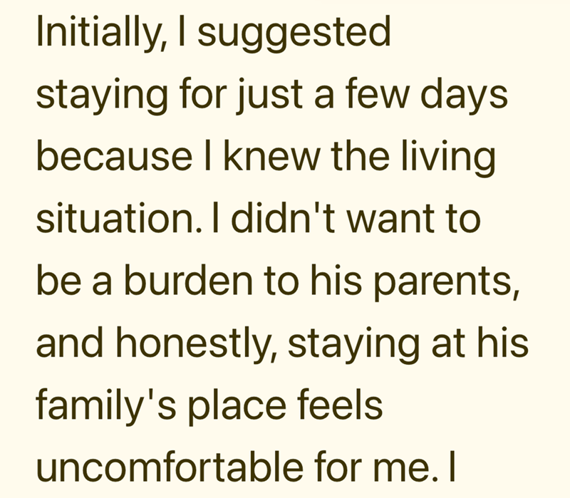 Initially, I suggested staying for just a few days because I knew the living situation. I didn't want to be a burden to his parents, and honestly, staying at his family's place feels uncomfortable for me. I