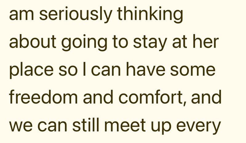 am seriously thinking about going to stay at her place so I can have some freedom and comfort, and we can still meet up every