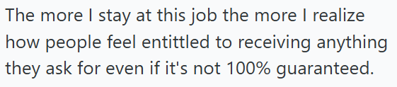 The more I stay at this job the more I realize how people feel entittled to receiving anything they ask for even if it's not 100% guaranteed.