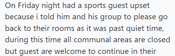 On Friday night had a sports guest upset because i told him and his group to please go back to their rooms as it was past quiet time, during this time all communal areas are closed but guest are welcome to continue in their