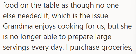 food on the table as though no one else needed it, which is the issue. Grandma enjoys cooking for us, but she is no longer able to prepare large servings every day. I purchase groceries,