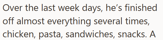 Over the last week days, he's finished off almost everything several times, chicken, pasta, sandwiches, snacks. A