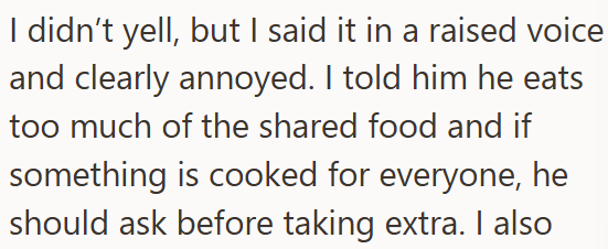 I didn't yell, but I said it in a raised voice and clearly annoyed. I told him he eats too much of the shared food and if something is cooked for everyone, he should ask before taking extra. I also