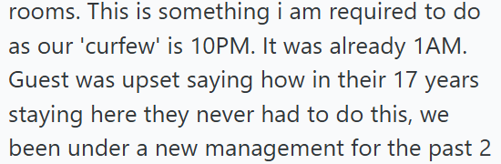 rooms. This is something i am required to do as our 'curfew' is 10PM. It was already 1AM. Guest was upset saying how in their 17 years staying here they never had to do this, we been under a new management for the past 2