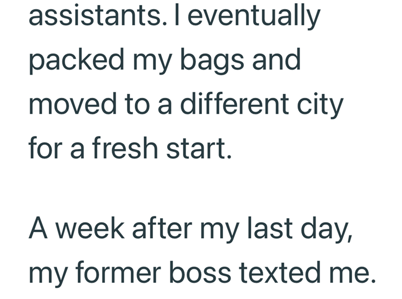 assistants. I eventually packed my bags and moved to a different city for a fresh start. A week after my last day, my former boss texted me.