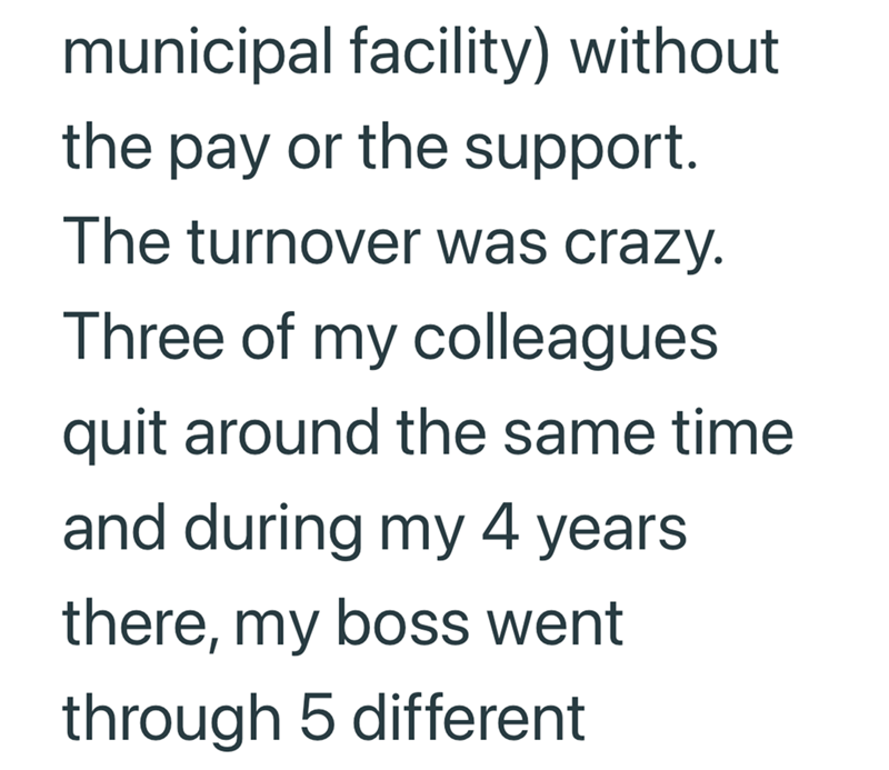municipal facility) without the pay or the support. The turnover was crazy. Three of my colleagues quit around the same time and during my 4 years there, my boss went through 5 different