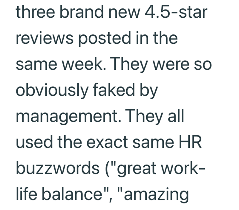 three brand new 4.5-star reviews posted in the same week. They were so obviously faked by management. They all used the exact same HR buzzwords ("great work- life balance", "amazing