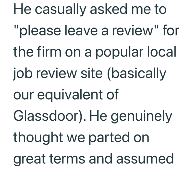 He casually asked me to "please leave a review" for the firm on a popular local job review site (basically our equivalent of Glassdoor). He genuinely thought we parted on great terms and assumed