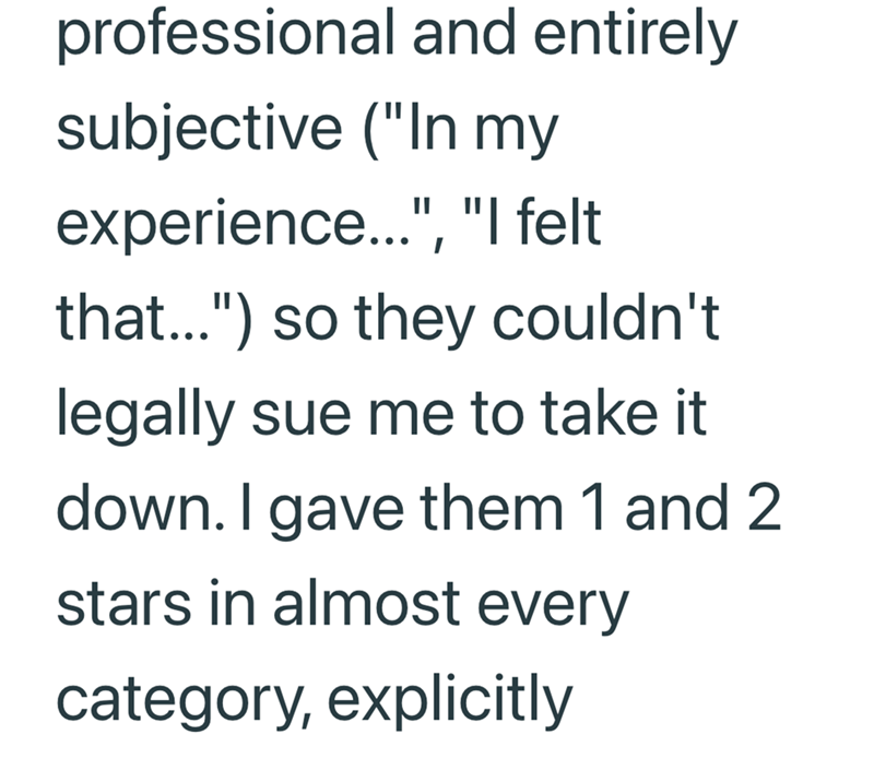 professional and entirely subjective ("In my experience...", "I felt that...") so they couldn't legally sue me to take it down. I gave them 1 and 2 stars in almost every category, explicitly