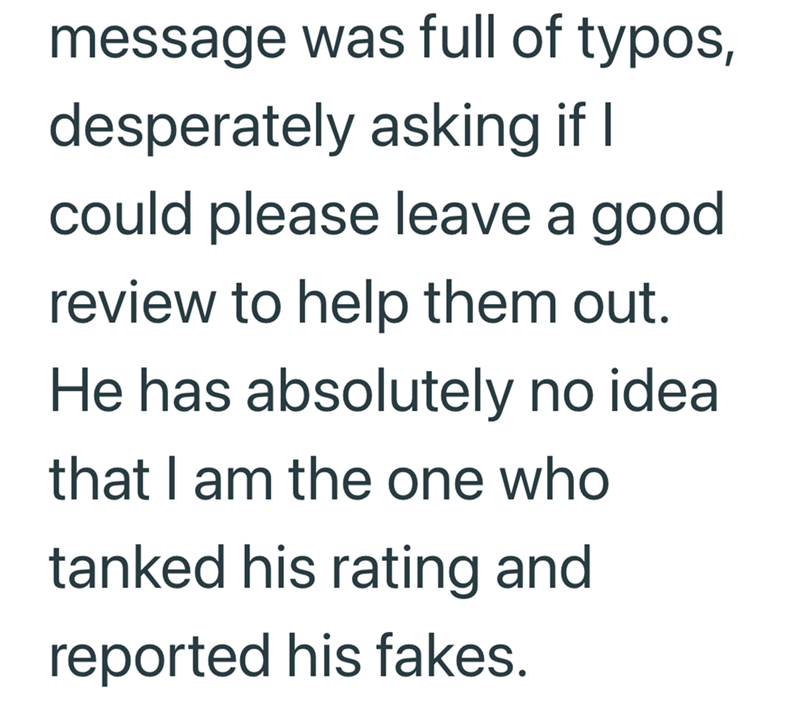 message was full of typos, desperately asking if I could please leave a good review to help them out. He has absolutely no idea that I am the one who tanked his rating and reported his fakes.