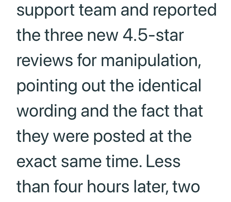 support team and reported the three new 4.5-star reviews for manipulation, pointing out the identical wording and the fact that they were posted at the exact same time. Less than four hours later, two