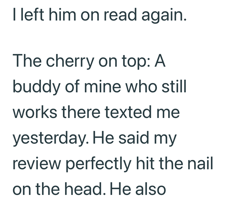 I left him on read again. The cherry on top: A buddy of mine who still works there texted me yesterday. He said my review perfectly hit the nail on the head. He also