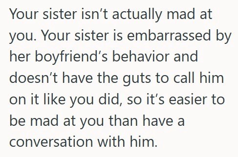 Your sister isn't actually mad at you. Your sister is embarrassed by her boyfriend's behavior and doesn't have the guts to call him on it like you did, so it's easier to be mad at you than have a conversation with him.