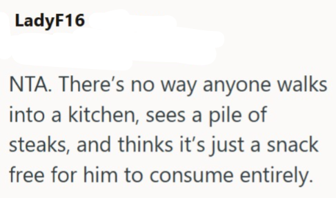 LadyF16 NTA. There's no way anyone walks into a kitchen, sees a pile of steaks, and thinks it's just a snack free for him to consume entirely.