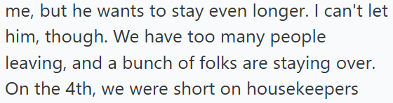 me, but he wants to stay even longer. I can't let him, though. We have too many people leaving, and a bunch of folks are staying over. On the 4th, we were short on housekeepers