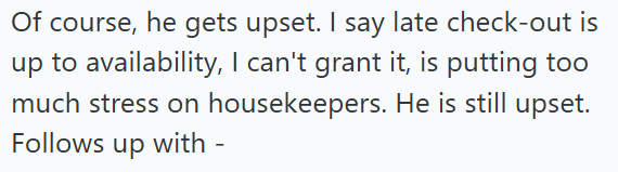 Of course, he gets upset. I say late check-out is up to availability, I can't grant it, is putting too much stress on housekeepers. He is still upset. Follows up with