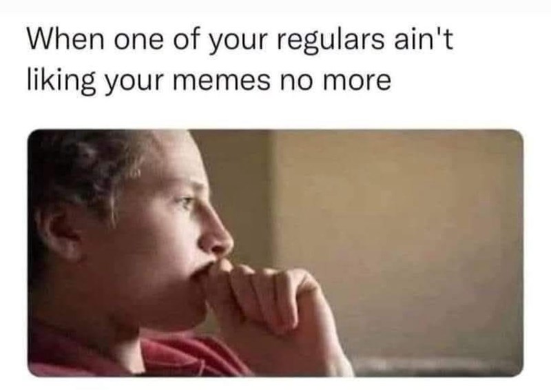 When one of your regulars ain't liking your memes no more.