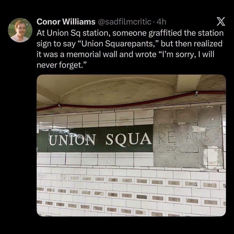Conor Williams @sadfilmcritic. 4h X At Union Sq station, someone graffitied the station sign to say "Union Squarepants," but then realized it was a memorial wall and wrote "I'm sorry, I will never forget." UNION SQUAREPANTS