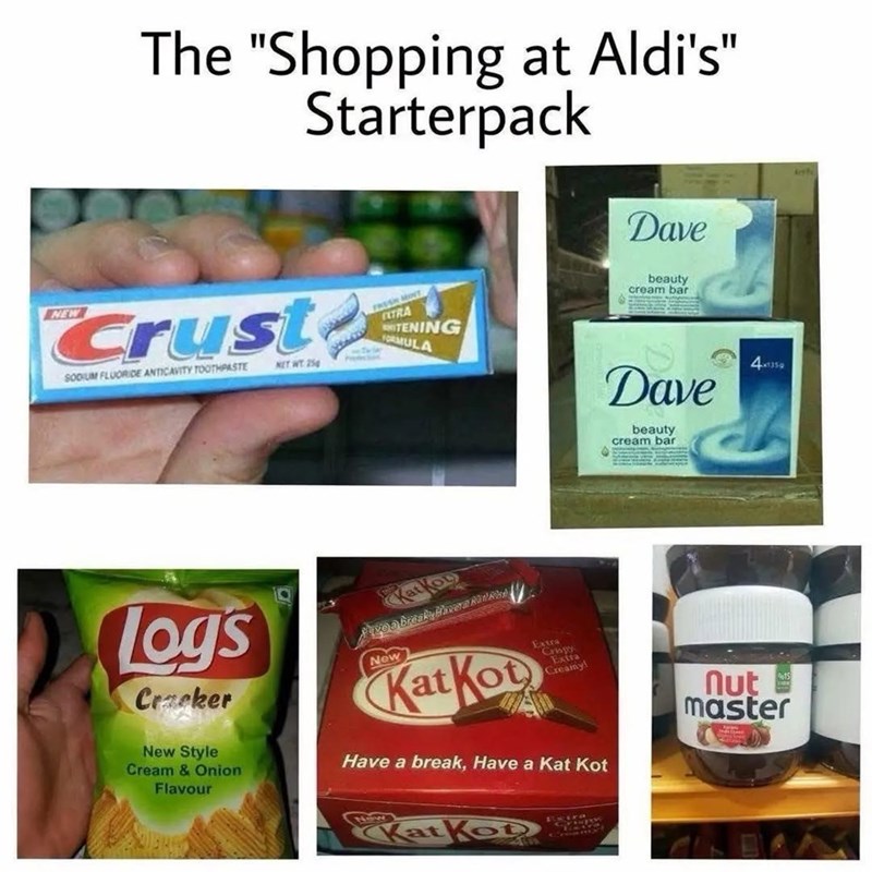 The "Shopping at Aldi's" Starterpack Crust SODIUM FLUORIDE ANTICAVITY TOOTHPASTE NET WT 25 FRESH MONT TRA ITENING FORMULA Dave beauty cream bar Dave beauty cream bar 4x1359 logs Cracker New Style Cream & Onion Flavour Katkou Pave a breaky Havera Ratkap New Kat Kot Extra Cr4px Extra Creamy! Have a break, Have a Kat Kot Kat Ko 15 nut master