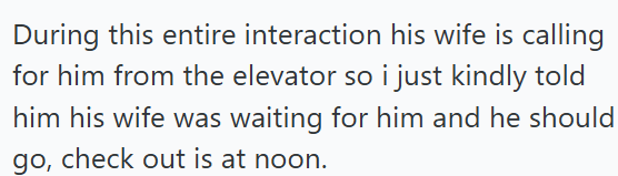 During this entire interaction his wife is calling for him from the elevator so i just kindly told him his wife was waiting for him and he should go, check out is at noon.