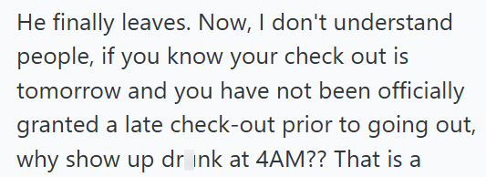 He finally leaves. Now, I don't understand people, if you know your check out is tomorrow and you have not been officially granted a late check-out prior to going out, why show up drink at 4AM?? That is a