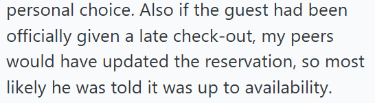 personal choice. Also if the guest had been officially given a late check-out, my peers would have updated the reservation, so most likely he was told it was up to availability.