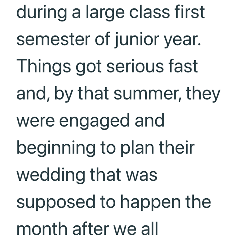 during a large class first semester of junior year. Things got serious fast and, by that summer, they were engaged and beginning to plan their wedding that was supposed to happen the month after we all