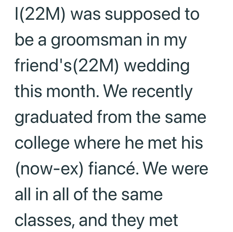 I(22M) was supposed to be a groomsman in my friend's (22M) wedding this month. We recently graduated from the same college where he met his (now-ex) fiancé. We were all in all of the same classes, and they met.
