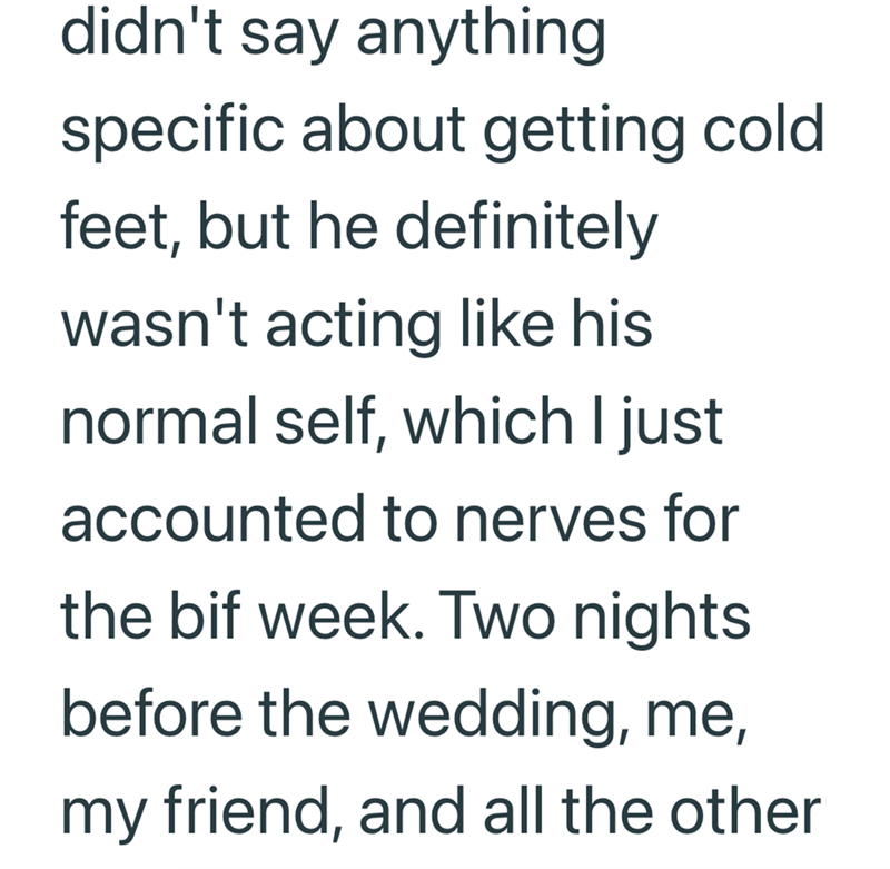didn't say anything specific about getting cold feet, but he definitely wasn't acting like his normal self, which I just accounted to nerves for the bif week. Two nights before the wedding, me, my friend, and all the other