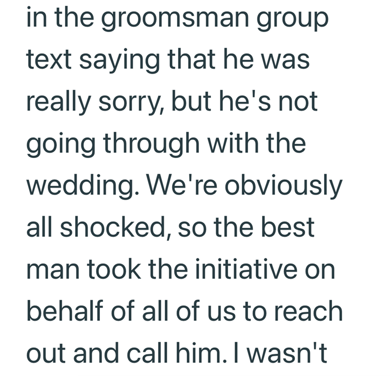 in the groomsman group text saying that he was really sorry, but he's not going through with the wedding. We're obviously all shocked, so the best man took the initiative on behalf of all of us to reach out and call him. I wasn't