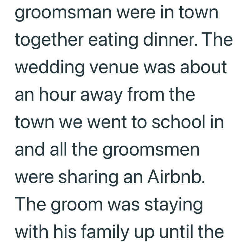 groomsman were in town together eating dinner. The wedding venue was about an hour away from the town we went to school in and all the groomsmen were sharing an Airbnb. The groom was staying with his family up until the