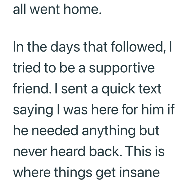 all went home. In the days that followed, I tried to be a supportive friend. I sent a quick text saying I was here for him if he needed anything but never heard back. This is where things get insane