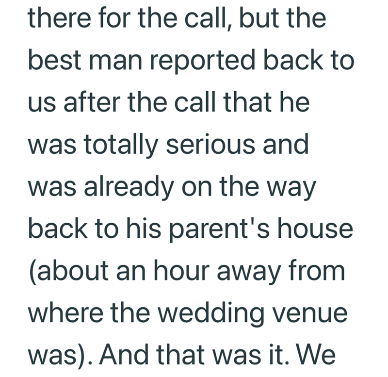 there for the call, but the best man reported back to us after the call that he was totally serious and was already on the way back to his parent's house (about an hour away from where the wedding venue was). And that was it. We