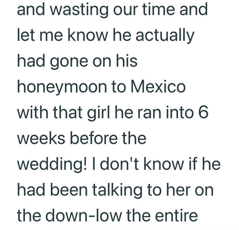 and wasting our time and let me know he actually had gone on his honeymoon to Mexico with that girl he ran into 6 weeks before the wedding! I don't know if he had been talking to her on the down-low the entire