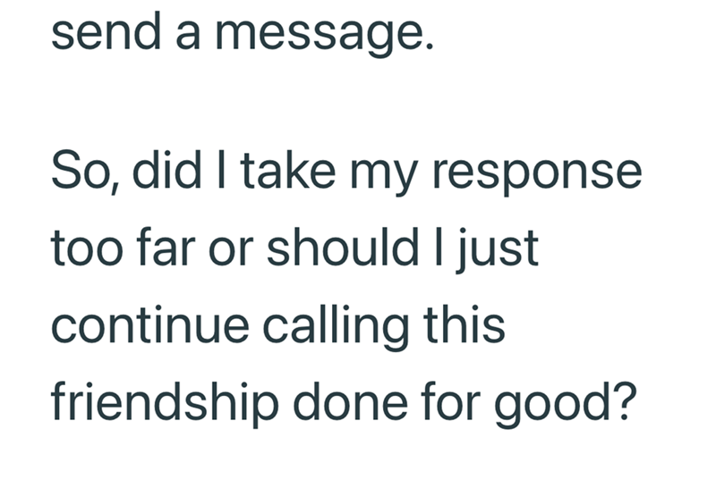 send a message. So, did I take my response too far or should I just continue calling this friendship done for good?