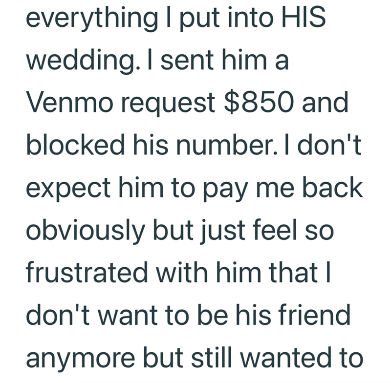everything I put into HIS wedding. I sent him a Venmo request $850 and blocked his number. I don't expect him to pay me back obviously but just feel so frustrated with him that I don't want to be his friend anymore but still wanted to