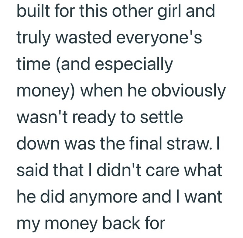 built for this other girl and truly wasted everyone's time (and especially money) when he obviously wasn't ready to settle down was the final straw. I said that I didn't care what he did anymore and I want my money back for