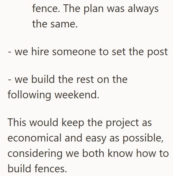 - - fence. The plan was always the same. we hire someone to set the post we build the rest on the following weekend. This would keep the project as economical and easy as possible, considering we both know how to build fences.