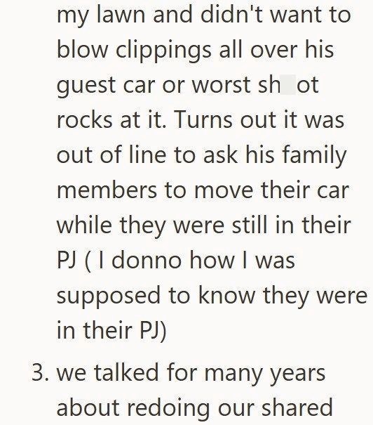 my lawn and didn't want to blow clippings all over his guest car or worst sh ot rocks at it. Turns out it was out of line to ask his family members to move their car while they were still in their PJ (I donno how I was supposed to know they were in their PJ) 3. we talked for many years about redoing our shared