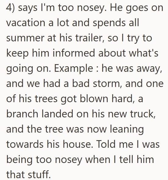 4) says I'm too nosey. He goes on vacation a lot and spends all summer at his trailer, so I try to keep him informed about what's going on. Example: he was away, and we had a bad storm, and one of his trees got blown hard, a branch landed on his new truck, and the tree was now leaning towards his house. Told me I was being too nosey when I tell him that stuff.