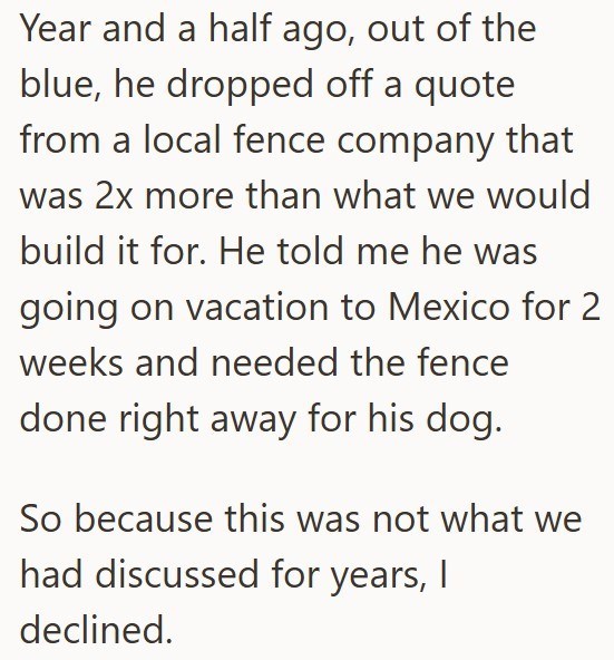 Year and a half ago, out of the blue, he dropped off a quote from a local fence company that was 2x more than what we would build it for. He told me he was going on vacation to Mexico for 2 weeks and needed the fence done right away for his dog. So because this was not what we had discussed for years, I declined.