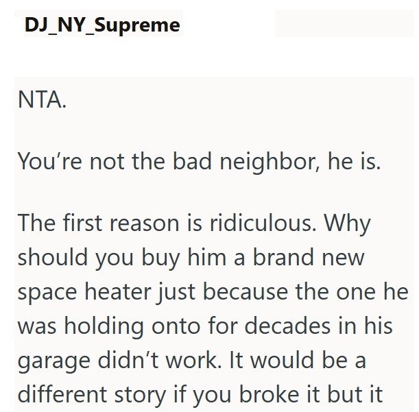 DJ_NY_Supreme NTA. You're not the bad neighbor, he is. The first reason is ridiculous. Why should you buy him a brand new space heater just because the one he was holding onto for decades in his garage didn't work. It would be a different story if you broke it but it