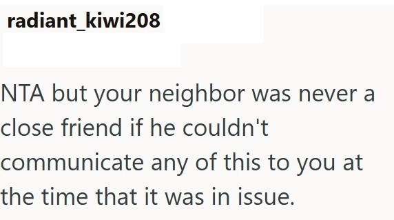 radiant kiwi208 NTA but your neighbor was never a close friend if he couldn't communicate any of this to you at the time that it was in issue.