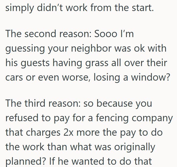 simply didn't work from the start. The second reason: Sooo I'm guessing your neighbor was ok with his guests having grass all over their cars or even worse, losing a window? The third reason: so because you refused to pay for a fencing company that charges 2x more the pay to do the work than what was originally planned? If he wanted to do that